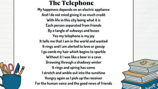 The Telephone
My happiness depends on an electric appliance
And I do not mind giving it so much credit
With life in this city being what it is
Each person separated from friends
By a tangle of subways and buses
Yes my telephone is my joy
It tells me that I am in the world and wanted
It rings and I am alerted to love or gossip
I go comb my hair which begins to sparkle
Without it I was like a bear in a cave
Drowsing through a shadowy winter
It rings and spring has come
I stretch and amble out into the sunshine
Hungry again as I pick up the receiver
For the human voice and the good news of friends
 
