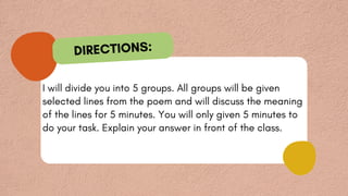 I will divide you into 5 groups. All groups will be given
selected lines from the poem and will discuss the meaning
of the lines for 5 minutes. You will only given 5 minutes to
do your task. Explain your answer in front of the class.
DIRECTIONS:
 