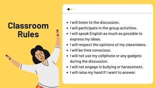 Classroom
Rules
I will listen to the discussion.
I will participate in the group activities.
I will speak English as much as possible to
express my ideas.
I will respect the opinions of my classmates.
I will be time conscious.
I will not use my cellphone or any gadgets
during the discussion.
I will not engage in bullying or harassment.
I will raise my hand if I want to answer.
 