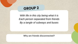 With life in this city being what it is
Each person separated from friends
By a tangle of subways and buses
Why are friends disconnected?
GROUP 2
 