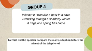 Without it I was like a bear in a cave
Drowsing through a shadowy winter
It rings and spring has come
To what did the speaker compare the man’s situation before the
advent of the telephone?
GROUP 4
 