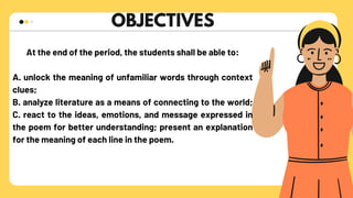 OBJECTIVES
Guess that zoomed in picture
At the end of the period, the students shall be able to:
A. unlock the meaning of unfamiliar words through context
clues;
B. analyze literature as a means of connecting to the world;
C. react to the ideas, emotions, and message expressed in
the poem for better understanding; present an explanation
for the meaning of each line in the poem.
 