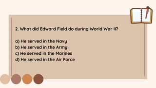 2. What did Edward Field do during World War II?
a) He served in the Navy
b) He served in the Army
c) He served in the Marines
d) He served in the Air Force
 