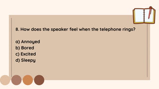 8. How does the speaker feel when the telephone rings?
a) Annoyed
b) Bored
c) Excited
d) Sleepy
 