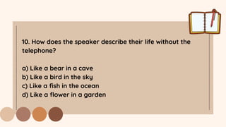 10. How does the speaker describe their life without the
telephone?
a) Like a bear in a cave
b) Like a bird in the sky
c) Like a fish in the ocean
d) Like a flower in a garden
 