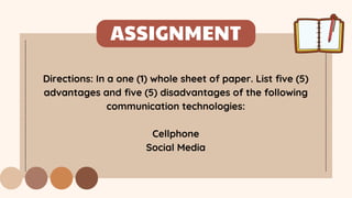ASSIGNMENT
Directions: In a one (1) whole sheet of paper. List five (5)
advantages and five (5) disadvantages of the following
communication technologies:
Cellphone
Social Media
 