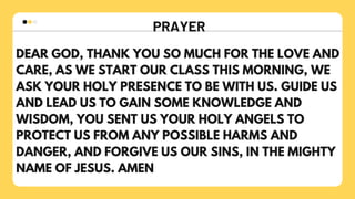 PRAYER
DEAR GOD, THANK YOU SO MUCH FOR THE LOVE AND
CARE, AS WE START OUR CLASS THIS MORNING, WE
ASK YOUR HOLY PRESENCE TO BE WITH US. GUIDE US
AND LEAD US TO GAIN SOME KNOWLEDGE AND
WISDOM, YOU SENT US YOUR HOLY ANGELS TO
PROTECT US FROM ANY POSSIBLE HARMS AND
DANGER, AND FORGIVE US OUR SINS, IN THE MIGHTY
NAME OF JESUS. AMEN
 