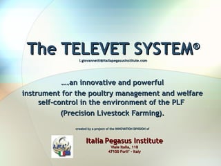 … .an innovative and powerful instrument for the poultry  management  and welfare self-control  in the environment of the PLF  (Precision Livestock Farming). created by a project of the INNOVATION DIVISION of   The TELEVET SYSTEM ® [email_address] Italia   Pegasus Institute Viale Italia, 118 47100 Forli’ – Italy 