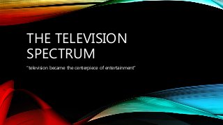 THE TELEVISION
SPECTRUM
“television became the centerpiece of entertainment”
 