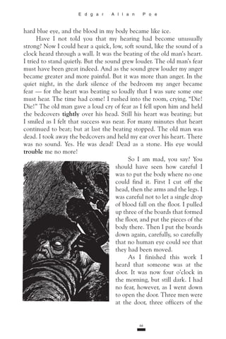 66
E d g a r A l l a n P o e
hard blue eye, and the blood in my body became like ice.
Have I not told you that my hearing had become un­­usually
strong? Now I could hear a quick, low, soft sound, like the sound of a
clock heard through a wall. It was the beating of the old man’s heart.
I tried to stand quietly. But the sound grew louder. The old man’s fear
must have been great indeed. And as the sound grew louder my anger
became greater and more painful. But it was more than anger. In the
quiet night, in the dark silence of the bedroom my anger became
fear — for the heart was beating so loudly that I was sure some one
must hear. The time had come! I rushed into the room, crying, “Die!
Die!” The old man gave a loud cry of fear as I fell upon him and held
the bedcovers tightly over his head. Still his heart was beating; but
I smiled as I felt that success was near. For many minutes that heart
continued to beat; but at last the beating stopped. The old man was
dead. I took away the bed­covers and held my ear over his heart. There
was no sound. Yes. He was dead! Dead as a stone. His eye would
trouble me no more!
So I am mad, you say? You
should have seen how care­ful I
was to put the body where no one
could find it. First I cut off the
head, then the arms and the legs. I
was careful not to let a single drop
of blood fall on the floor. I pulled
up three of the boards that formed
the floor, and put the pieces of the
body there. Then I put the boards
down again, care­fully, so carefully
that no human eye could see that
they had been moved.
As I finished this work I
heard that someone was at the
door. It was now four o’clock in
the morning, but still dark. I had
no fear, however, as I went down
to open the door. Three men were
at the door, three officers of the
 