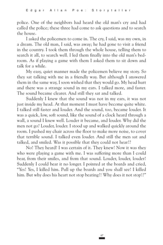 67
E d g a r A l l a n P o e : S t o r y t e l l e r
police. One of the neighbors had heard the old man’s cry and had
called the police; these three had come to ask questions and to search
the house.
I asked the policemen to come in. The cry, I said, was my own, in
a dream. The old man, I said, was away; he had gone to visit a friend
in the country. I took them through the whole house, telling them to
search it all, to search well. I led them finally into the old man’s bed-
room. As if playing a game with them I asked them to sit down and
talk for a while.
My easy, quiet manner made the policemen believe my story. So
they sat talking with me in a friendly way. But although I answered
them in the same way, I soon wished that they would go. My head hurt
and there was a strange sound in my ears. I talked more, and faster.
The sound became clearer. And still they sat and talked.
Suddenly I knew that the sound was not in my ears, it was not
just inside my head. At that moment I must have become quite white.
I talked still faster and louder. And the sound, too, became louder. It
was a quick, low, soft sound, like the sound of a clock heard through a
wall, a sound I knew well. Louder it became, and louder. Why did the
men not go? Louder, louder. I stood up and walked quickly around the
room. I pushed my chair across the floor to make more noise, to cover
that terrible sound. I talked even louder. And still the men sat and
talked, and smiled. Was it possible that they could not hear??
No! They heard! I was certain of it. They knew! Now it was they
who were playing a game with me. I was suffering more than I could
bear, from their smiles, and from that sound. Louder, louder, louder!
Suddenly I could bear it no longer. I pointed at the boards and cried,
“Yes! Yes, I killed him. Pull up the boards and you shall see! I killed
him. But why does his heart not stop beating?! Why does it not stop!?”
 