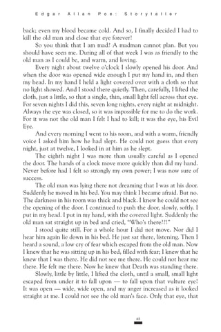 65
E d g a r A l l a n P o e : S t o r y t e l l e r
back; even my blood became cold. And so, I finally decided I had to
kill the old man and close that eye forever!
So you think that I am mad? A madman cannot plan. But you
should have seen me. During all of that week I was as friendly to the
old man as I could be, and warm, and loving.
Every night about twelve o’clock I slowly opened his door. And
when the door was opened wide enough I put my hand in, and then
my head. In my hand I held a light covered over with a cloth so that
no light showed. And I stood there quietly. Then, carefully, I lifted the
cloth, just a little, so that a single, thin, small light fell across that eye.
For seven nights I did this, seven long nights, every night at midnight.
Always the eye was closed, so it was impossible for me to do the work.
For it was not the old man I felt I had to kill; it was the eye, his Evil
Eye.
And every morning I went to his room, and with a warm, friendly
voice I asked him how he had slept. He could not guess that every
night, just at twelve, I looked in at him as he slept.
The eighth night I was more than usually careful as I opened
the door. The hands of a clock move more quickly than did my hand.
Never before had I felt so strongly my own power; I was now sure of
success.
The old man was lying there not dreaming that I was at his door.
Suddenly he moved in his bed. You may think I became afraid. But no.
The darkness in his room was thick and black. I knew he could not see
the opening of the door. I continued to push the door, slowly, softly. I
put in my head. I put in my hand, with the covered light. Suddenly the
old man sat straight up in bed and cried, “Who’s there??!”
I stood quite still. For a whole hour I did not move. Nor did I
hear him again lie down in his bed. He just sat there, listening. Then I
heard a sound, a low cry of fear which escaped from the old man. Now
I knew that he was sitting up in his bed, filled with fear; I knew that he
knew that I was there. He did not see me there. He could not hear me
there. He felt me there. Now he knew that Death was standing there.
Slowly, little by little, I lifted the cloth, until a small, small light
escaped from under it to fall upon — to fall upon that vulture eye!
It was open — wide, wide open, and my anger increased as it looked
straight at me. I could not see the old man’s face. Only that eye, that
 