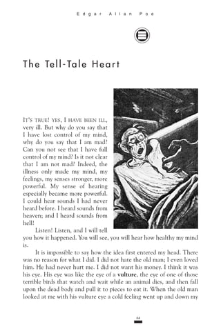 64
p
E d g a r A l l a n P o e
T h e Te l l - Ta l e H e a r t
I
Listen! Listen, and I will tell
you how it happened. You will see, you will hear how healthy my mind
is.
It is impossible to say how the idea first entered my head. There
was no reason for what I did. I did not hate the old man; I even loved
him. He had never hurt me. I did not want his money. I think it was
his eye. His eye was like the eye of a vulture, the eye of one of those
terrible birds that watch and wait while an animal dies, and then fall
upon the dead body and pull it to pieces to eat it. When the old man
looked at me with his vulture eye a cold feeling went up and down my
 