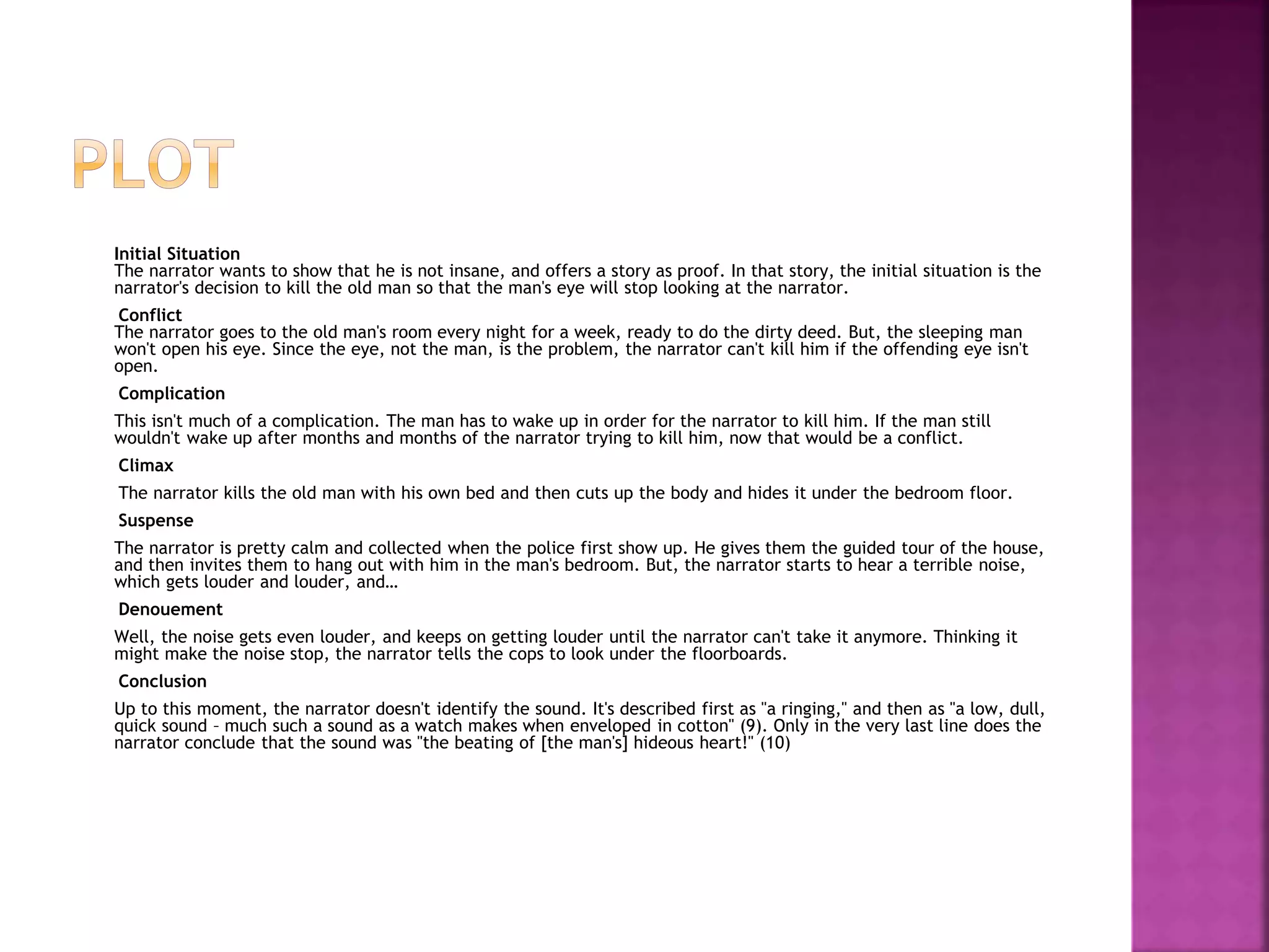 Initial Situation
The narrator wants to show that he is not insane, and offers a story as proof. In that story, the initial situation is the
narrator's decision to kill the old man so that the man's eye will stop looking at the narrator.
Conflict
The narrator goes to the old man's room every night for a week, ready to do the dirty deed. But, the sleeping man
won't open his eye. Since the eye, not the man, is the problem, the narrator can't kill him if the offending eye isn't
open.
Complication
This isn't much of a complication. The man has to wake up in order for the narrator to kill him. If the man still
wouldn't wake up after months and months of the narrator trying to kill him, now that would be a conflict.
Climax
The narrator kills the old man with his own bed and then cuts up the body and hides it under the bedroom floor.
Suspense
The narrator is pretty calm and collected when the police first show up. He gives them the guided tour of the house,
and then invites them to hang out with him in the man's bedroom. But, the narrator starts to hear a terrible noise,
which gets louder and louder, and…
Denouement
Well, the noise gets even louder, and keeps on getting louder until the narrator can't take it anymore. Thinking it
might make the noise stop, the narrator tells the cops to look under the floorboards.
Conclusion
Up to this moment, the narrator doesn't identify the sound. It's described first as "a ringing," and then as "a low, dull,
quick sound – much such a sound as a watch makes when enveloped in cotton" (9). Only in the very last line does the
narrator conclude that the sound was "the beating of [the man's] hideous heart!" (10)
 