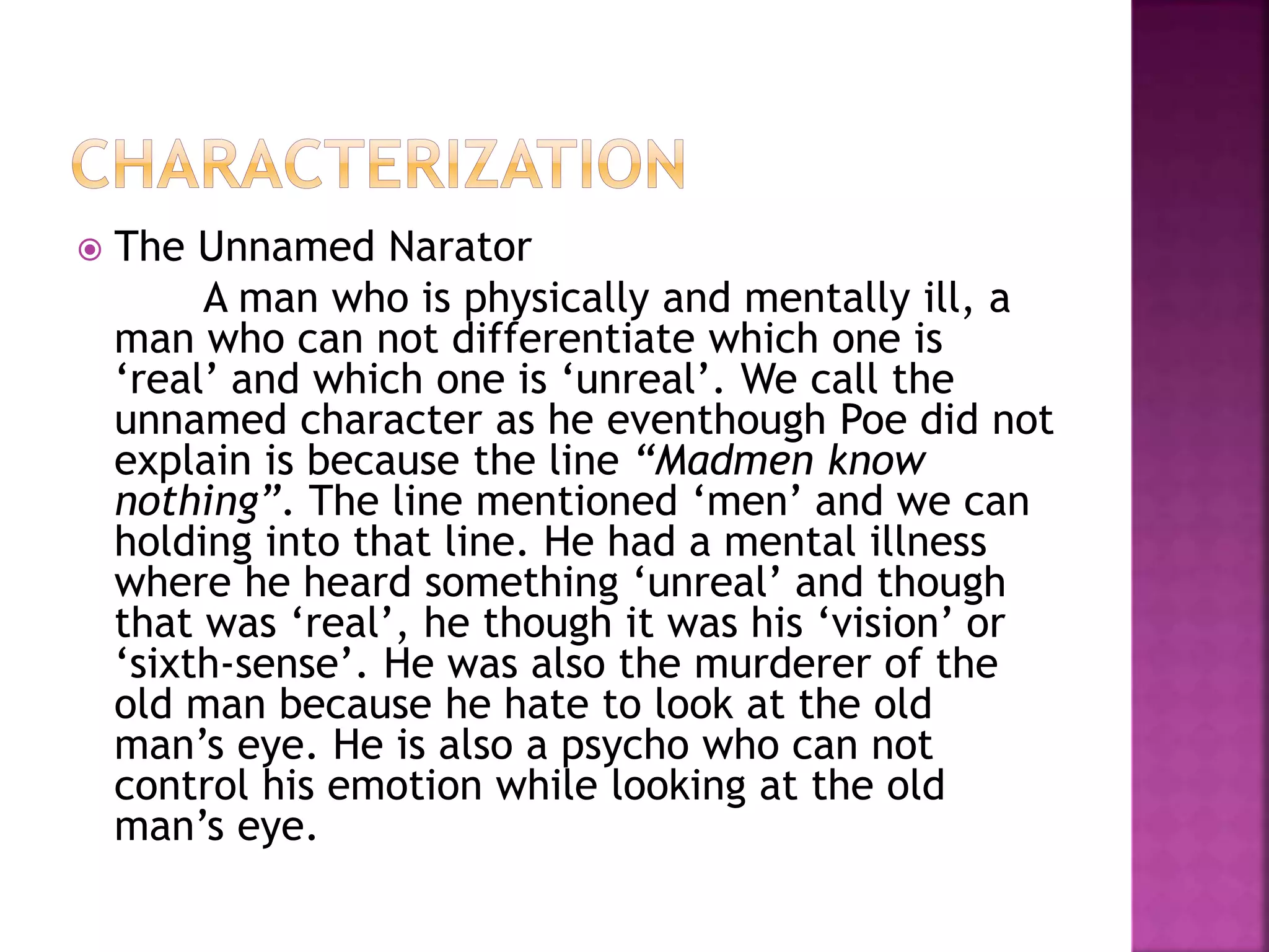  The Unnamed Narator
A man who is physically and mentally ill, a
man who can not differentiate which one is
‘real’ and which one is ‘unreal’. We call the
unnamed character as he eventhough Poe did not
explain is because the line “Madmen know
nothing”. The line mentioned ‘men’ and we can
holding into that line. He had a mental illness
where he heard something ‘unreal’ and though
that was ‘real’, he though it was his ‘vision’ or
‘sixth-sense’. He was also the murderer of the
old man because he hate to look at the old
man’s eye. He is also a psycho who can not
control his emotion while looking at the old
man’s eye.
 