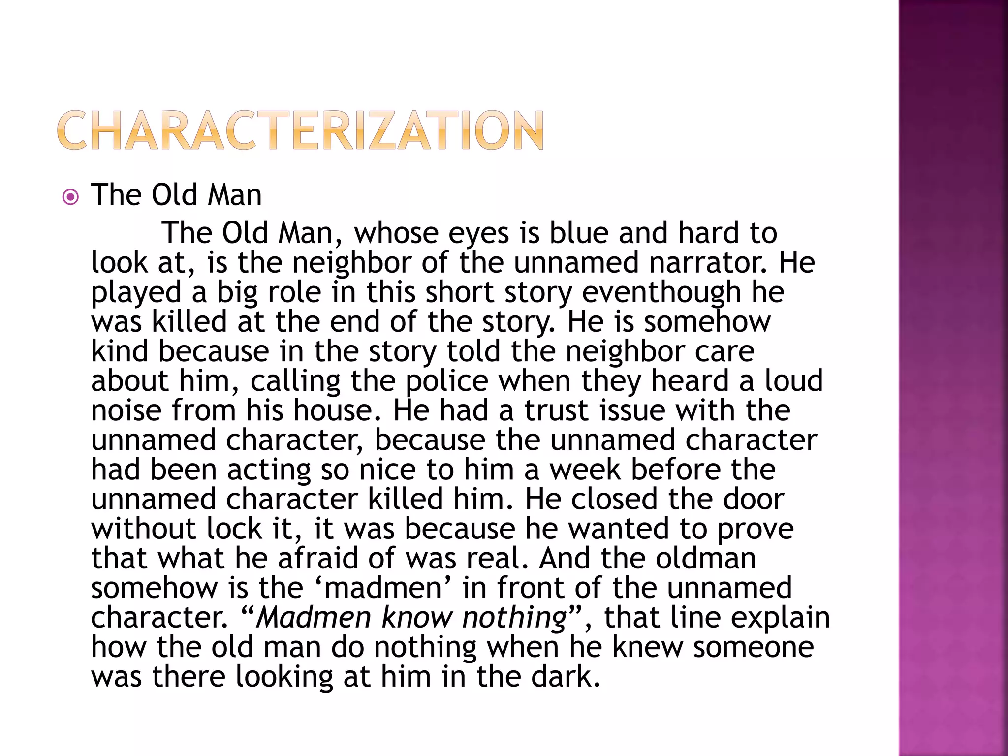  The Old Man
The Old Man, whose eyes is blue and hard to
look at, is the neighbor of the unnamed narrator. He
played a big role in this short story eventhough he
was killed at the end of the story. He is somehow
kind because in the story told the neighbor care
about him, calling the police when they heard a loud
noise from his house. He had a trust issue with the
unnamed character, because the unnamed character
had been acting so nice to him a week before the
unnamed character killed him. He closed the door
without lock it, it was because he wanted to prove
that what he afraid of was real. And the oldman
somehow is the ‘madmen’ in front of the unnamed
character. “Madmen know nothing”, that line explain
how the old man do nothing when he knew someone
was there looking at him in the dark.
 