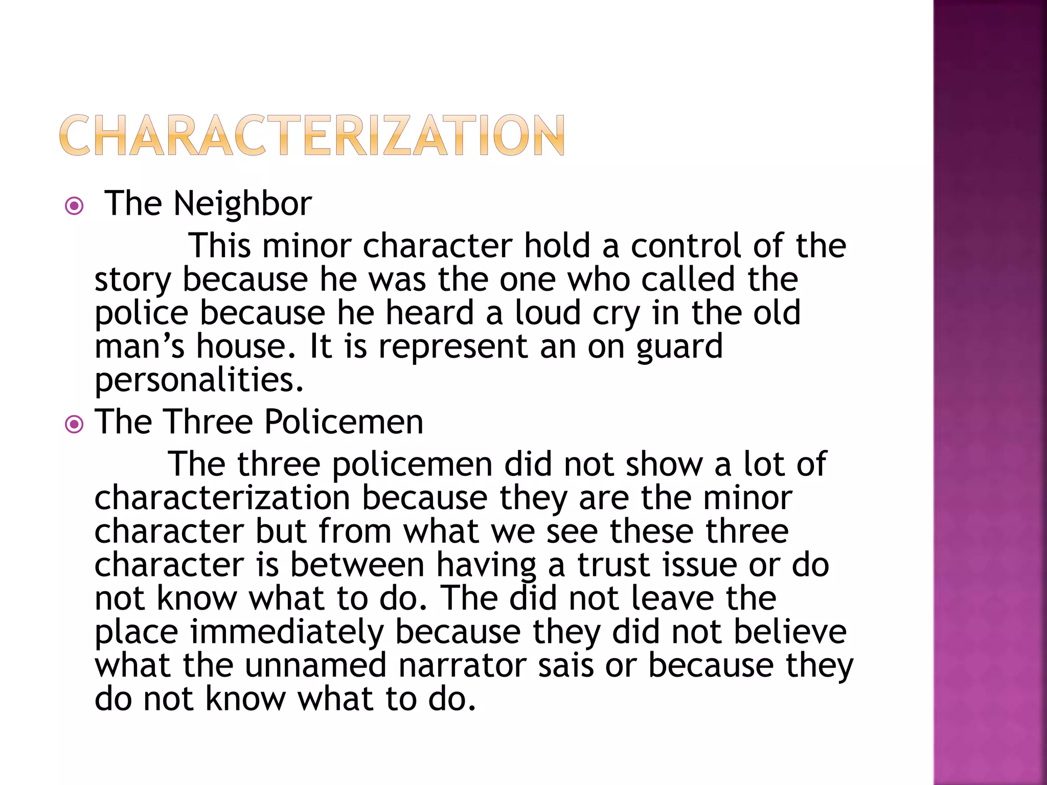  The Neighbor
This minor character hold a control of the
story because he was the one who called the
police because he heard a loud cry in the old
man’s house. It is represent an on guard
personalities.
 The Three Policemen
The three policemen did not show a lot of
characterization because they are the minor
character but from what we see these three
character is between having a trust issue or do
not know what to do. The did not leave the
place immediately because they did not believe
what the unnamed narrator sais or because they
do not know what to do.
 