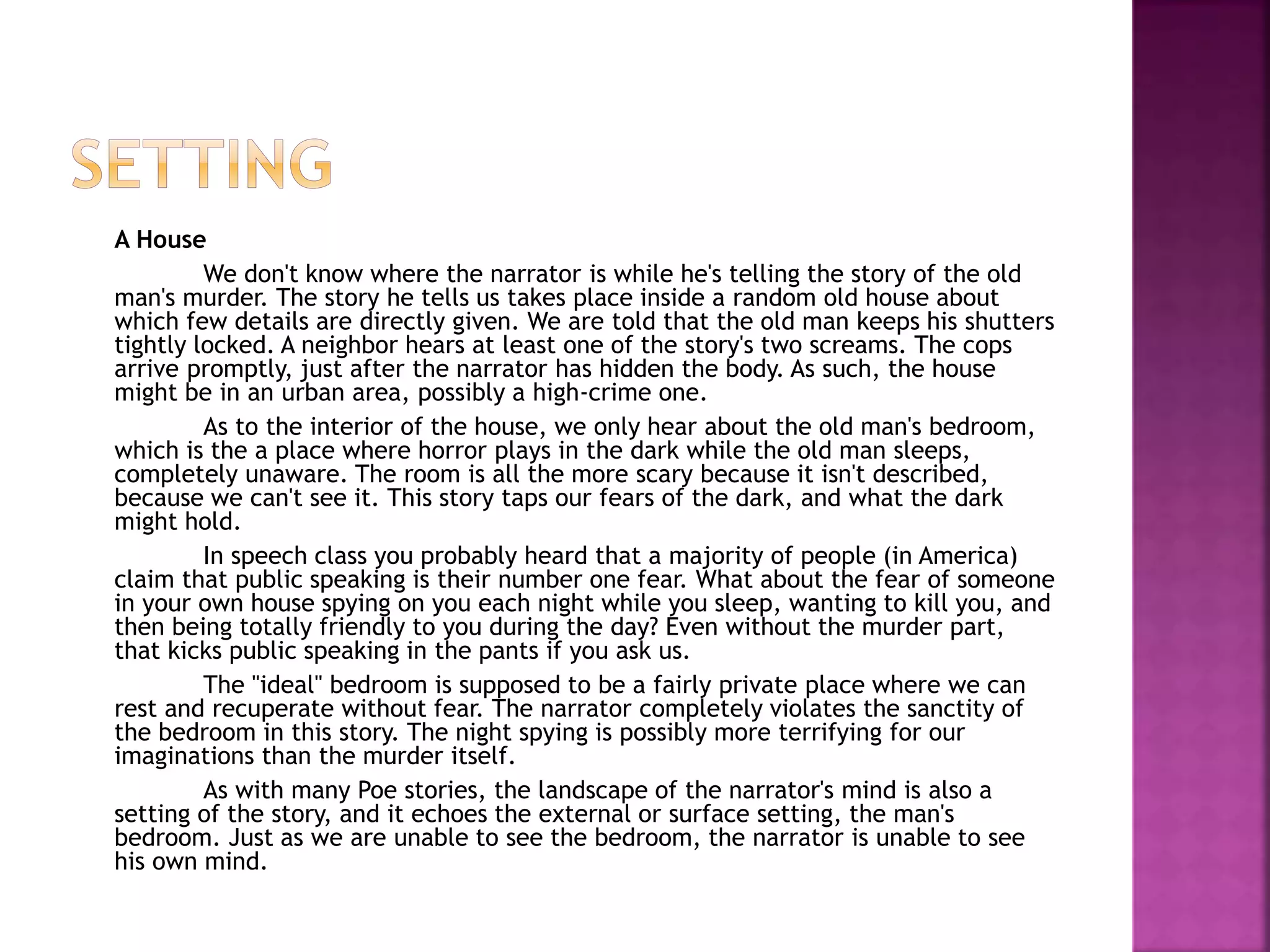 A House
We don't know where the narrator is while he's telling the story of the old
man's murder. The story he tells us takes place inside a random old house about
which few details are directly given. We are told that the old man keeps his shutters
tightly locked. A neighbor hears at least one of the story's two screams. The cops
arrive promptly, just after the narrator has hidden the body. As such, the house
might be in an urban area, possibly a high-crime one.
As to the interior of the house, we only hear about the old man's bedroom,
which is the a place where horror plays in the dark while the old man sleeps,
completely unaware. The room is all the more scary because it isn't described,
because we can't see it. This story taps our fears of the dark, and what the dark
might hold.
In speech class you probably heard that a majority of people (in America)
claim that public speaking is their number one fear. What about the fear of someone
in your own house spying on you each night while you sleep, wanting to kill you, and
then being totally friendly to you during the day? Even without the murder part,
that kicks public speaking in the pants if you ask us.
The "ideal" bedroom is supposed to be a fairly private place where we can
rest and recuperate without fear. The narrator completely violates the sanctity of
the bedroom in this story. The night spying is possibly more terrifying for our
imaginations than the murder itself.
As with many Poe stories, the landscape of the narrator's mind is also a
setting of the story, and it echoes the external or surface setting, the man's
bedroom. Just as we are unable to see the bedroom, the narrator is unable to see
his own mind.
 
