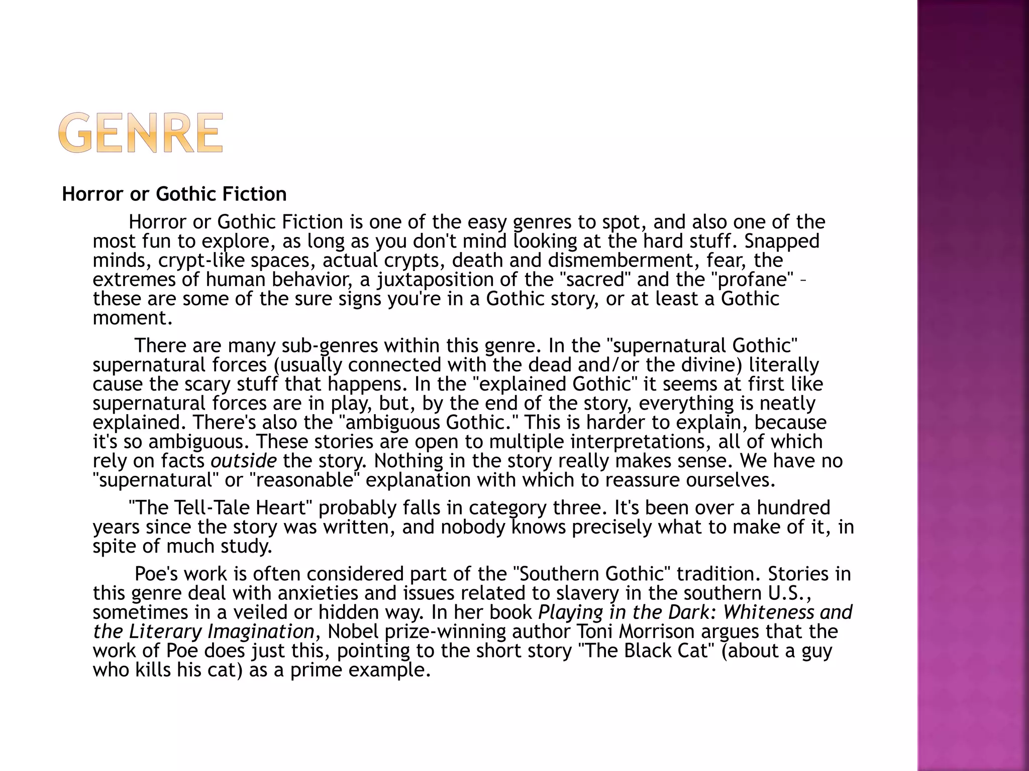 Horror or Gothic Fiction
Horror or Gothic Fiction is one of the easy genres to spot, and also one of the
most fun to explore, as long as you don't mind looking at the hard stuff. Snapped
minds, crypt-like spaces, actual crypts, death and dismemberment, fear, the
extremes of human behavior, a juxtaposition of the "sacred" and the "profane" –
these are some of the sure signs you're in a Gothic story, or at least a Gothic
moment.
There are many sub-genres within this genre. In the "supernatural Gothic"
supernatural forces (usually connected with the dead and/or the divine) literally
cause the scary stuff that happens. In the "explained Gothic" it seems at first like
supernatural forces are in play, but, by the end of the story, everything is neatly
explained. There's also the "ambiguous Gothic." This is harder to explain, because
it's so ambiguous. These stories are open to multiple interpretations, all of which
rely on facts outside the story. Nothing in the story really makes sense. We have no
"supernatural" or "reasonable" explanation with which to reassure ourselves.
"The Tell-Tale Heart" probably falls in category three. It's been over a hundred
years since the story was written, and nobody knows precisely what to make of it, in
spite of much study.
Poe's work is often considered part of the "Southern Gothic" tradition. Stories in
this genre deal with anxieties and issues related to slavery in the southern U.S.,
sometimes in a veiled or hidden way. In her book Playing in the Dark: Whiteness and
the Literary Imagination, Nobel prize-winning author Toni Morrison argues that the
work of Poe does just this, pointing to the short story "The Black Cat" (about a guy
who kills his cat) as a prime example.
 