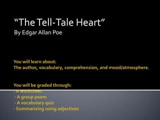 “The Tell-Tale Heart” By Edgar Allan Poe You will learn about:The author, vocabulary, comprehension, and mood/atmosphere.You will be graded through:- A worksheet - A group poem - A vocabulary quiz- Summarizing using adjectives 