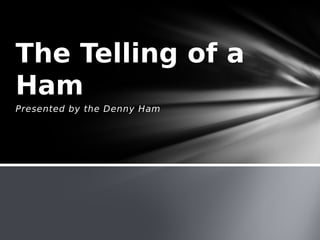 Presented by the Denny Ham
The Telling of a
Ham
 
