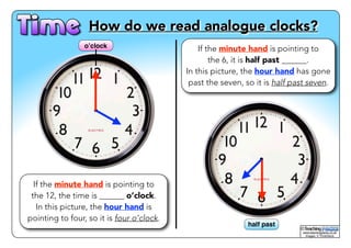 ! How do we read analogue clocks? 
© 
www.teachingpacks.co.uk! 
Images: © ThinkStock 
o’clock 
half past 
If the minute hand is pointing to 
the 12, the time is ______ o’clock. 
In this picture, the hour hand is 
pointing to four, so it is four o’clock. 
If the minute hand is pointing to 
the 6, it is half past ______. 
In this picture, the hour hand has gone 
past the seven, so it is half past seven. 
 