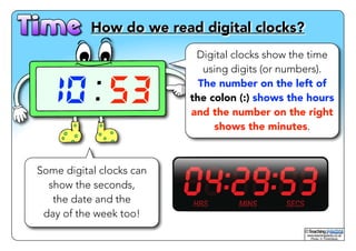 How do we read digital clocks? 
10 53 
Digital clocks show the time 
using digits (or numbers). 
The number on the left of 
the colon (:) shows the hours 
and the number on the right 
shows the minutes. 
Some digital clocks can 
show the seconds, 
the date and the 
day of the week too! 
www.teachingpacks.co.uk! 
Photo: © ThinkStock 
© 
 