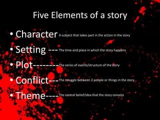 Five Elements of a story
• Character      A subject that takes part in the action in the story



• Setting ---    The time and place in which the story happens



• Plot--------   The series of events/structure of the story



• Conflict---    The struggle between 2 people or things in the story




• Theme----      The central belief/idea that the story conveys
 