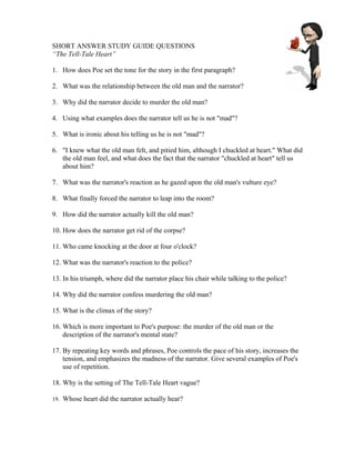 SHORT ANSWER STUDY GUIDE QUESTIONS
“The Tell-Tale Heart”

1. How does Poe set the tone for the story in the first paragraph?

2. What was the relationship between the old man and the narrator?

3. Why did the narrator decide to murder the old man?

4. Using what examples does the narrator tell us he is not "mad"?

5. What is ironic about his telling us he is not "mad"?

6. "I knew what the old man felt, and pitied him, although I chuckled at heart." What did
   the old man feel, and what does the fact that the narrator "chuckled at heart" tell us
   about him?

7. What was the narrator's reaction as he gazed upon the old man's vulture eye?

8. What finally forced the narrator to leap into the room?

9. How did the narrator actually kill the old man?

10. How does the narrator get rid of the corpse?

11. Who came knocking at the door at four o'clock?

12. What was the narrator's reaction to the police?

13. In his triumph, where did the narrator place his chair while talking to the police?

14. Why did the narrator confess murdering the old man?

15. What is the climax of the story?

16. Which is more important to Poe's purpose: the murder of the old man or the
    description of the narrator's mental state?

17. By repeating key words and phrases, Poe controls the pace of his story, increases the
    tension, and emphasizes the madness of the narrator. Give several examples of Poe's
    use of repetition.

18. Why is the setting of The Tell-Tale Heart vague?

19. Whose heart did the narrator actually hear?
 