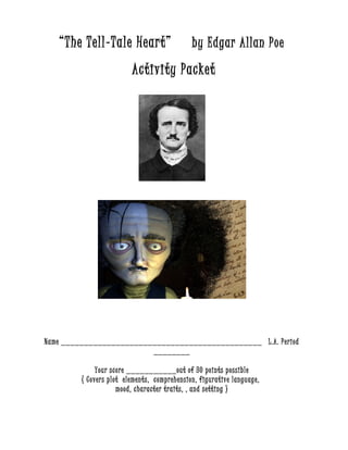 “The Tell-Tale Heart” by Edgar Allan Poe 
Activity Packet 
Name ____________________________________________ L.A. Period 
________ 
Your score ___________out of 30 points possible 
( Covers plot elements, comprehension, figurative language, 
mood, character traits, , and setting ) 
 