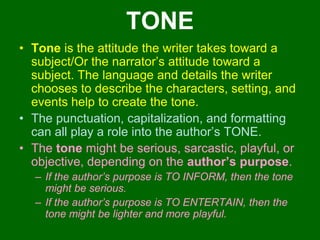 TONETone is the attitude the writer takes toward a subject/Or the narrator’s attitude toward a subject. The language and details the writer chooses to describe the characters, setting, and events help to create the tone. The punctuation, capitalization, and formatting can all play a role into the author’s TONE. The tone might be serious, sarcastic, playful, or objective, depending on the author’s purpose. If the author’s purpose is TO INFORM, then the tone might be serious.If the author’s purpose is TO ENTERTAIN, then the tone might be lighter and more playful. 