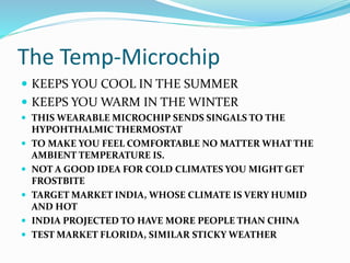 The Temp-Microchip
 KEEPS YOU COOL IN THE SUMMER
 KEEPS YOU WARM IN THE WINTER
 THIS WEARABLE MICROCHIP SENDS SINGALS TO THE
HYPOHTHALMIC THERMOSTAT
 TO MAKE YOU FEEL COMFORTABLE NO MATTER WHAT THE
AMBIENT TEMPERATURE IS.
 NOT A GOOD IDEA FOR COLD CLIMATES YOU MIGHT GET
FROSTBITE
 TARGET MARKET INDIA, WHOSE CLIMATE IS VERY HUMID
AND HOT
 INDIA PROJECTED TO HAVE MORE PEOPLE THAN CHINA
 TEST MARKET FLORIDA, SIMILAR STICKY WEATHER
 