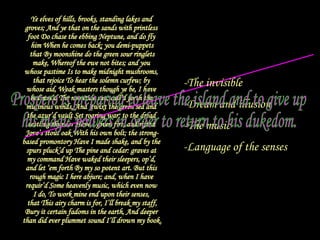 Ye elves of hills, brooks, standing lakes and  groves; And ye that on the sands with printless  foot Do chase the ebbing Neptune, and do fly  him When he comes back; you demi-puppets that By moonshine do the green sour ringlets  make, Whereof the ewe not bites; and you  whose pastime Is to make midnight mushrooms,  that rejoice To hear the solemn curfew; by  whose aid, Weak masters though ye be, I have  bedimm’d The noontide sun, call’d forth the  mutinous winds, And ‘twixt the green sea and  the azur’d vault Set roaring war: to the dread  rattling thunder Have I given fire, and rifted  Jove’s stout oak With his own bolt; the strong- based promontory Have I made shake, and by the  spurs pluck’d up The pine and cedar: graves at  my command Have waked their sleepers, op’d,  and let ‘em forth By my so potent art. But this  rough magic I here abjure; and, when I have  requir’d Some heavenly music, which even now  I do, To work mine end upon their senses,  that This airy charm is for, I’ll break my staff, Bury it certain fadoms in the earth, And deeper  than did ever plummet sound I’ll drown my book. Prospero renounces his magic powers The invisible Dream and illusion The music Language of the senses Prospero is preparing to leave the island and to give up his magic powers in order to return to his dukedom. 
