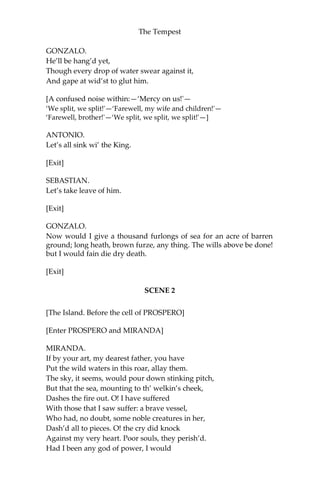 The Tempest
GONZALO.
He’ll be hang’d yet,
Though every drop of water swear against it,
And gape at wid’st to glut him.
[A confused noise within:—‘Mercy on us!'—
‘We split, we split!'—‘Farewell, my wife and children!'—
‘Farewell, brother!'—‘We split, we split, we split!'—]
ANTONIO.
Let’s all sink wi’ the King.
[Exit]
SEBASTIAN.
Let’s take leave of him.
[Exit]
GONZALO.
Now would I give a thousand furlongs of sea for an acre of barren
ground; long heath, brown furze, any thing. The wills above be done!
but I would fain die dry death.
[Exit]
SCENE 2
[The Island. Before the cell of PROSPERO]
[Enter PROSPERO and MIRANDA]
MIRANDA.
If by your art, my dearest father, you have
Put the wild waters in this roar, allay them.
The sky, it seems, would pour down stinking pitch,
But that the sea, mounting to th’ welkin’s cheek,
Dashes the fire out. O! I have suffered
With those that I saw suffer: a brave vessel,
Who had, no doubt, some noble creatures in her,
Dash’d all to pieces. O! the cry did knock
Against my very heart. Poor souls, they perish’d.
Had I been any god of power, I would
 