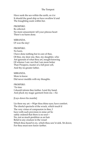 The Tempest
Have sunk the sea within the earth, or e’er
It should the good ship so have swallow’d and
The fraughting souls within her.
PROSPERO.
Be collected:
No more amazement: tell your piteous heart
There’s no harm done.
MIRANDA.
O! woe the day!
PROSPERO.
No harm.
I have done nothing but in care of thee,
Of thee, my dear one, thee, my daughter, who
Art ignorant of what thou art, nought knowing
Of whence I am: nor that I am more better
Than Prospero, master of a full poor cell,
And thy no greater father.
MIRANDA.
More to know
Did never meddle with my thoughts.
PROSPERO.
‘Tis time
I should inform thee farther. Lend thy hand,
And pluck my magic garment from me.—So:
[Lays down his mantle]
Lie there my art.—Wipe thou thine eyes; have comfort.
The direful spectacle of the wrack, which touch’d
The very virtue of compassion in thee, I
have with such provision in mine art So
safely ordered that there is no soul—
No, not so much perdition as an hair
Betid to any creature in the vessel
Which thou heard’st cry, which thou saw’st sink. Sit down;
For thou must now know farther.
 