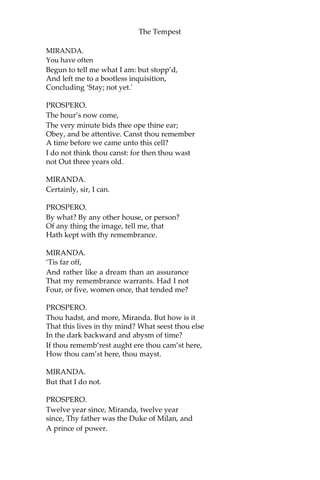 The Tempest
MIRANDA.
You have often
Begun to tell me what I am: but stopp’d,
And left me to a bootless inquisition,
Concluding ‘Stay; not yet.'
PROSPERO.
The hour’s now come,
The very minute bids thee ope thine ear;
Obey, and be attentive. Canst thou remember
A time before we came unto this cell?
I do not think thou canst: for then thou wast
not Out three years old.
MIRANDA.
Certainly, sir, I can.
PROSPERO.
By what? By any other house, or person?
Of any thing the image, tell me, that
Hath kept with thy remembrance.
MIRANDA.
‘Tis far off,
And rather like a dream than an assurance
That my remembrance warrants. Had I not
Four, or five, women once, that tended me?
PROSPERO.
Thou hadst, and more, Miranda. But how is it
That this lives in thy mind? What seest thou else
In the dark backward and abysm of time?
If thou rememb’rest aught ere thou cam’st here,
How thou cam’st here, thou mayst.
MIRANDA.
But that I do not.
PROSPERO.
Twelve year since, Miranda, twelve year
since, Thy father was the Duke of Milan, and
A prince of power.
 