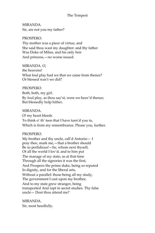 The Tempest
MIRANDA.
Sir, are not you my father?
PROSPERO.
Thy mother was a piece of virtue, and
She said thou wast my daughter: and thy father
Was Duke of Milan, and his only heir
And princess,—no worse issued.
MIRANDA. O,
the heavens!
What foul play had we that we came from thence?
Or blessed was’t we did?
PROSPERO.
Both, both, my girl.
By foul play, as thou say’st, were we heav’d thence;
But blessedly holp hither.
MIRANDA.
O! my heart bleeds
To think o’ th’ teen that I have turn’d you to,
Which is from my remembrance. Please you, further.
PROSPERO.
My brother and thy uncle, call’d Antonio— I
pray thee, mark me,—that a brother should
Be so perfidious!—he, whom next thyself,
Of all the world I lov’d, and to him put
The manage of my state; as at that time
Through all the signories it was the first,
And Prospero the prime duke, being so reputed
In dignity, and for the liberal arts,
Without a parallel: those being all my study,
The government I cast upon my brother,
And to my state grew stranger, being
transported And rapt in secret studies. Thy false
uncle— Dost thou attend me?
MIRANDA.
Sir, most heedfully.
 