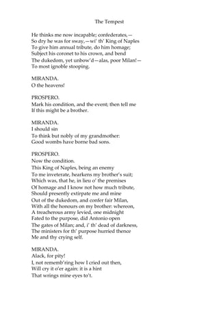 The Tempest
He thinks me now incapable; confederates,—
So dry he was for sway,—wi’ th’ King of Naples
To give him annual tribute, do him homage;
Subject his coronet to his crown, and bend
The dukedom, yet unbow’d—alas, poor Milan!—
To most ignoble stooping.
MIRANDA.
O the heavens!
PROSPERO.
Mark his condition, and the event; then tell me
If this might be a brother.
MIRANDA.
I should sin
To think but nobly of my grandmother:
Good wombs have borne bad sons.
PROSPERO.
Now the condition.
This King of Naples, being an enemy
To me inveterate, hearkens my brother’s suit;
Which was, that he, in lieu o’ the premises
Of homage and I know not how much tribute,
Should presently extirpate me and mine
Out of the dukedom, and confer fair Milan,
With all the honours on my brother: whereon,
A treacherous army levied, one midnight
Fated to the purpose, did Antonio open
The gates of Milan; and, i’ th’ dead of darkness,
The ministers for th’ purpose hurried thence
Me and thy crying self.
MIRANDA.
Alack, for pity!
I, not rememb’ring how I cried out then,
Will cry it o’er again: it is a hint
That wrings mine eyes to’t.
 