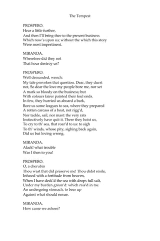 The Tempest
PROSPERO.
Hear a little further,
And then I’ll bring thee to the present business
Which now’s upon us; without the which this story
Were most impertinent.
MIRANDA.
Wherefore did they not
That hour destroy us?
PROSPERO.
Well demanded, wench:
My tale provokes that question. Dear, they durst
not, So dear the love my people bore me, nor set
A mark so bloody on the business; but
With colours fairer painted their foul ends.
In few, they hurried us aboard a bark,
Bore us some leagues to sea, where they prepared
A rotten carcass of a boat, not rigg’d,
Nor tackle, sail, nor mast: the very rats
Instinctively have quit it. There they hoist us,
To cry to th’ sea, that roar’d to us: to sigh
To th’ winds, whose pity, sighing back again,
Did us but loving wrong.
MIRANDA.
Alack! what trouble
Was I then to you!
PROSPERO.
O, a cherubin
Thou wast that did preserve me! Thou didst smile,
Infused with a fortitude from heaven,
When I have deck’d the sea with drops full salt,
Under my burden groan’d: which rais’d in me
An undergoing stomach, to bear up
Against what should ensue.
MIRANDA.
How came we ashore?
 