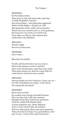 The Tempest
PROSPERO.
By Providence divine.
Some food we had and some fresh water that
A noble Neapolitan, Gonzalo,
Out of his charity,—who being then appointed
Master of this design,—did give us, with
Rich garments, linens, stuffs, and necessaries,
Which since have steaded much: so, of his gentleness,
Knowing I lov’d my books, he furnish’d me,
From mine own library with volumes that
I prize above my dukedom.
MIRANDA.
Would I might
But ever see that man!
PROSPERO.
Now I arise:—
[Resumes his mantle]
Sit still, and hear the last of our sea-sorrow.
Here in this island we arriv’d: and here
Have I, thy schoolmaster, made thee more profit
Than other princes can, that have more time For
vainer hours, and tutors not so careful.
MIRANDA.
Heavens thank you for’t! And now, I pray you, sir,—
For still ‘tis beating in my mind,—your reason
For raising this sea-storm?
PROSPERO.
Know thus far forth.
By accident most strange, bountiful Fortune,
Now my dear lady, hath mine enemies
Brought to this shore; and by my prescience
I find my zenith doth depend upon
A most auspicious star, whose influence
If now I court not but omit, my fortunes
Will ever after droop. Here cease more questions;
Thou art inclin’d to sleep; ‘tis a good dulness, And
give it way;—I know thou canst not choose.—
 