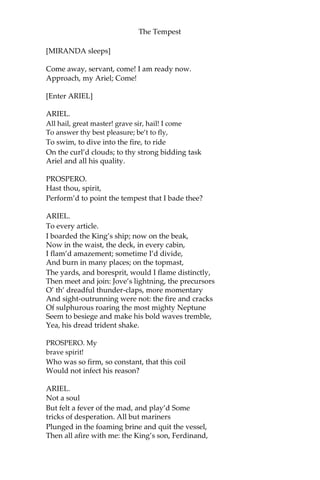 The Tempest
[MIRANDA sleeps]
Come away, servant, come! I am ready now.
Approach, my Ariel; Come!
[Enter ARIEL]
ARIEL.
All hail, great master! grave sir, hail! I come
To answer thy best pleasure; be’t to fly,
To swim, to dive into the fire, to ride
On the curl’d clouds; to thy strong bidding task
Ariel and all his quality.
PROSPERO.
Hast thou, spirit,
Perform’d to point the tempest that I bade thee?
ARIEL.
To every article.
I boarded the King’s ship; now on the beak,
Now in the waist, the deck, in every cabin,
I flam’d amazement; sometime I’d divide,
And burn in many places; on the topmast,
The yards, and boresprit, would I flame distinctly,
Then meet and join: Jove’s lightning, the precursors
O’ th’ dreadful thunder-claps, more momentary
And sight-outrunning were not: the fire and cracks
Of sulphurous roaring the most mighty Neptune
Seem to besiege and make his bold waves tremble,
Yea, his dread trident shake.
PROSPERO. My
brave spirit!
Who was so firm, so constant, that this coil
Would not infect his reason?
ARIEL.
Not a soul
But felt a fever of the mad, and play’d Some
tricks of desperation. All but mariners
Plunged in the foaming brine and quit the vessel,
Then all afire with me: the King’s son, Ferdinand,
 