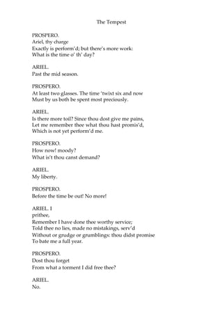 The Tempest
PROSPERO.
Ariel, thy charge
Exactly is perform’d; but there’s more work:
What is the time o’ th’ day?
ARIEL.
Past the mid season.
PROSPERO.
At least two glasses. The time ‘twixt six and now
Must by us both be spent most preciously.
ARIEL.
Is there more toil? Since thou dost give me pains,
Let me remember thee what thou hast promis’d,
Which is not yet perform’d me.
PROSPERO.
How now! moody?
What is’t thou canst demand?
ARIEL.
My liberty.
PROSPERO.
Before the time be out! No more!
ARIEL. I
prithee,
Remember I have done thee worthy service;
Told thee no lies, made no mistakings, serv’d
Without or grudge or grumblings: thou didst promise
To bate me a full year.
PROSPERO.
Dost thou forget
From what a torment I did free thee?
ARIEL.
No.
 
