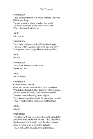 The Tempest
PROSPERO.
Thou dost; and think’st it much to tread the ooze
Of the salt deep,
To run upon the sharp wind of the north,
To do me business in the veins o’ th’ earth
When it is bak’d with frost.
ARIEL.
I do not, sir.
PROSPERO.
Thou liest, malignant thing! Hast thou forgot
The foul witch Sycorax, who with age and envy
Was grown into a hoop? Hast thou forgot her?
ARIEL.
No, sir.
PROSPERO.
Thou hast. Where was she born?
Speak; tell me.
ARIEL.
Sir, in Argier.
PROSPERO.
O! was she so? I must
Once in a month recount what thou hast been,
Which thou forget’st. This damn’d witch Sycorax,
For mischiefs manifold, and sorceries terrible
To enter human hearing, from Argier,
Thou know’st,was banish’d: for one thing she did
They would not take her life. Is not this true?
ARIEL.
Ay, sir.
PROSPERO.
This blue-ey’d hag was hither brought with child,
And here was left by the sailors. Thou, my slave,
As thou report’st thyself, wast then her servant:
And, for thou wast a spirit too delicate
To act her earthy and abhorr’d commands,
 