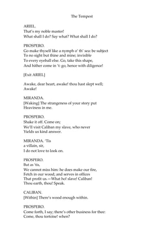 The Tempest
ARIEL.
That’s my noble master!
What shall I do? Say what? What shall I do?
PROSPERO.
Go make thyself like a nymph o’ th’ sea: be subject
To no sight but thine and mine; invisible
To every eyeball else. Go, take this shape,
And hither come in ‘t: go, hence with diligence!
[Exit ARIEL]
Awake, dear heart, awake! thou hast slept well;
Awake!
MIRANDA.
[Waking] The strangeness of your story put
Heaviness in me.
PROSPERO.
Shake it off. Come on;
We’ll visit Caliban my slave, who never
Yields us kind answer.
MIRANDA. ‘Tis
a villain, sir,
I do not love to look on.
PROSPERO.
But as ‘tis,
We cannot miss him: he does make our fire,
Fetch in our wood; and serves in offices
That profit us.—What ho! slave! Caliban!
Thou earth, thou! Speak.
CALIBAN.
[Within] There’s wood enough within.
PROSPERO.
Come forth, I say; there’s other business for thee:
Come, thou tortoise! when?
 