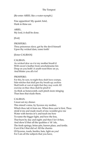 The Tempest
[Re-enter ARIEL like a water-nymph.]
Fine apparition! My quaint Ariel,
Hark in thine ear.
ARIEL.
My lord, it shall be done.
[Exit]
PROSPERO.
Thou poisonous slave, got by the devil himself
Upon thy wicked dam, come forth!
[Enter CALIBAN]
CALIBAN.
As wicked dew as e’er my mother brush’d
With raven’s feather from unwholesome fen
Drop on you both! A south-west blow on ye,
And blister you all o’er!
PROSPERO.
For this, be sure, to-night thou shalt have cramps,
Side-stitches that shall pen thy breath up; urchins
Shall forth at vast of night that they may work All
exercise on thee: thou shalt be pinch’d
As thick as honeycomb, each pinch more stinging
Than bees that made them.
CALIBAN.
I must eat my dinner.
This island’s mine, by Sycorax my mother,
Which thou tak’st from me. When thou cam’st first, Thou
strok’st me and made much of me; wouldst give me
Water with berries in’t; and teach me how
To name the bigger light, and how the less,
That burn by day and night: and then I lov’d thee,
And show’d thee all the qualities o’ th’ isle,
The fresh springs, brine-pits, barren place, and fertile.
Curs’d be I that did so! All the charms
Of Sycorax, toads, beetles, bats, light on you!
For I am all the subjects that you have,
 