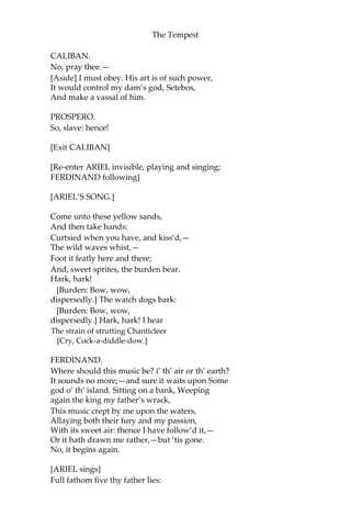 The Tempest
CALIBAN.
No, pray thee.—
[Aside] I must obey. His art is of such power,
It would control my dam’s god, Setebos,
And make a vassal of him.
PROSPERO.
So, slave: hence!
[Exit CALIBAN]
[Re-enter ARIEL invisible, playing and singing;
FERDINAND following]
[ARIEL’S SONG.]
Come unto these yellow sands,
And then take hands:
Curtsied when you have, and kiss’d,—
The wild waves whist,—
Foot it featly here and there;
And, sweet sprites, the burden bear.
Hark, hark!
[Burden: Bow, wow,
dispersedly.] The watch dogs bark:
[Burden: Bow, wow,
dispersedly.] Hark, hark! I hear
The strain of strutting Chanticleer
[Cry, Cock-a-diddle-dow.]
FERDINAND.
Where should this music be? i’ th’ air or th’ earth?
It sounds no more;—and sure it waits upon Some
god o’ th’ island. Sitting on a bank, Weeping
again the king my father’s wrack,
This music crept by me upon the waters,
Allaying both their fury and my passion,
With its sweet air: thence I have follow’d it,—
Or it hath drawn me rather,—but ‘tis gone.
No, it begins again.
[ARIEL sings]
Full fathom five thy father lies:
 