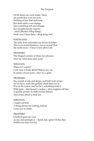 The Tempest
Of his bones are coral made: Those
are pearls that were his eyes:
Nothing of him that doth fade
But doth suffer a sea-change
Into something rich and strange.
Sea-nymphs hourly ring his
knell: [Burden: Ding-dong.]
Hark! now I hear them—ding-dong, bell.
FERDINAND.
The ditty does remember my drown’d father.
This is no mortal business, nor no sound That
the earth owes:—I hear it now above me.
PROSPERO.
The fringed curtains of thine eye advance,
And say what thou seest yond.
MIRANDA.
What is’t? a spirit?
Lord, how it looks about! Believe me, sir,
It carries a brave form:—but ‘tis a spirit.
PROSPERO.
No, wench; it eats and sleeps, and hath such senses
As we have, such; this gallant which thou see’st
Was in the wrack; and but he’s something stain’d
With grief,—that beauty’s canker,—thou mightst call him
A goodly person: he hath lost his fellows
And strays about to find ‘em.
MIRANDA.
I might call him
A thing divine; for nothing natural
I ever saw so noble.
PROSPERO.
[Aside] It goes on, I see,
As my soul prompts it.—Spirit, fine spirit! I’ll free thee
Within two days for this.
 