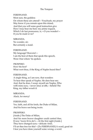 The Tempest
FERDINAND.
Most sure, the goddess
On whom these airs attend!—Vouchsafe, my prayer
May know if you remain upon this island;
And that you will some good instruction give
How I may bear me here: my prime request,
Which I do last pronounce, is,—O you wonder!—
If you be maid or no?
MIRANDA.
No wonder, sir;
But certainly a maid.
FERDINAND.
My language! Heavens!—
I am the best of them that speak this speech,
Were I but where ‘tis spoken.
PROSPERO.
How! the best?
What wert thou, if the King of Naples heard thee?
FERDINAND.
A single thing, as I am now, that wonders
To hear thee speak of Naples. He does hear me;
And, that he does, I weep: myself am Naples, Who
with mine eyes,—never since at ebb,—beheld The
King, my father wrack’d.
MIRANDA.
Alack, for mercy!
FERDINAND.
Yes, faith, and all his lords, the Duke of Milan,
And his brave son being twain.
PROSPERO.
[Aside.] The Duke of Milan,
And his more braver daughter could control thee,
If now ‘twere fit to do’t.—At the first sight [Aside.]
They have changed eyes;—delicate Ariel,
I’ll set thee free for this!—[To FERDINAND] A word, good sir:
I fear you have done yourself some wrong: a word.
 