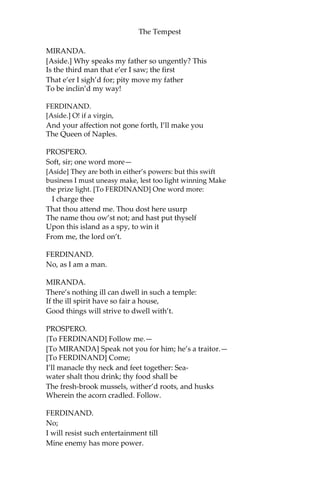 The Tempest
MIRANDA.
[Aside.] Why speaks my father so ungently? This
Is the third man that e’er I saw; the first
That e’er I sigh’d for; pity move my father
To be inclin’d my way!
FERDINAND.
[Aside.] O! if a virgin,
And your affection not gone forth, I’ll make you
The Queen of Naples.
PROSPERO.
Soft, sir; one word more—
[Aside] They are both in either’s powers: but this swift
business I must uneasy make, lest too light winning Make
the prize light. [To FERDINAND] One word more:
I charge thee
That thou attend me. Thou dost here usurp
The name thou ow’st not; and hast put thyself
Upon this island as a spy, to win it
From me, the lord on’t.
FERDINAND.
No, as I am a man.
MIRANDA.
There’s nothing ill can dwell in such a temple:
If the ill spirit have so fair a house,
Good things will strive to dwell with’t.
PROSPERO.
{To FERDINAND] Follow me.—
[To MIRANDA] Speak not you for him; he’s a traitor.—
[To FERDINAND] Come;
I’ll manacle thy neck and feet together: Sea-
water shalt thou drink; thy food shall be
The fresh-brook mussels, wither’d roots, and husks
Wherein the acorn cradled. Follow.
FERDINAND.
No;
I will resist such entertainment till
Mine enemy has more power.
 