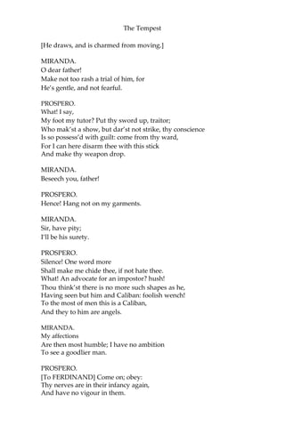 The Tempest
[He draws, and is charmed from moving.]
MIRANDA.
O dear father!
Make not too rash a trial of him, for
He’s gentle, and not fearful.
PROSPERO.
What! I say,
My foot my tutor? Put thy sword up, traitor;
Who mak’st a show, but dar’st not strike, thy conscience
Is so possess’d with guilt: come from thy ward,
For I can here disarm thee with this stick
And make thy weapon drop.
MIRANDA.
Beseech you, father!
PROSPERO.
Hence! Hang not on my garments.
MIRANDA.
Sir, have pity;
I’ll be his surety.
PROSPERO.
Silence! One word more
Shall make me chide thee, if not hate thee.
What! An advocate for an impostor? hush!
Thou think’st there is no more such shapes as he,
Having seen but him and Caliban: foolish wench!
To the most of men this is a Caliban,
And they to him are angels.
MIRANDA.
My affections
Are then most humble; I have no ambition
To see a goodlier man.
PROSPERO.
[To FERDINAND] Come on; obey:
Thy nerves are in their infancy again,
And have no vigour in them.
 